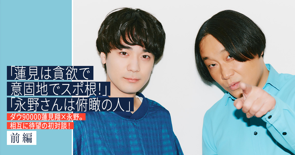 「蓮見は貪欲で意固地でスポ根！」「永野さんは俯瞰の人」ダウ90000蓮見翔×永野。相互に待望の初対談！